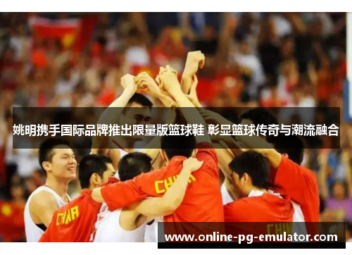 姚明携手国际品牌推出限量版篮球鞋 彰显篮球传奇与潮流融合 姚明携手国际品牌推出限量版篮球鞋 彰显篮球传奇与潮流融合