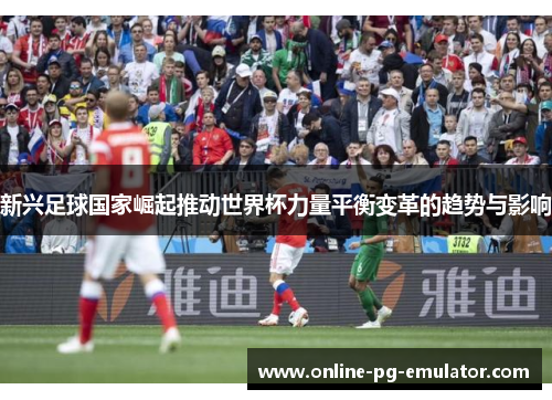 新兴足球国家崛起推动世界杯力量平衡变革的趋势与影响 新兴足球国家崛起推动世界杯力量平衡变革的趋势与影响
