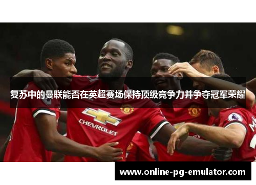 复苏中的曼联能否在英超赛场保持顶级竞争力并争夺冠军荣耀 复苏中的曼联能否在英超赛场保持顶级竞争力并争夺冠军荣耀