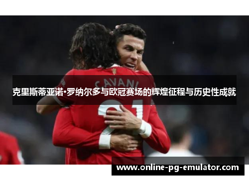 克里斯蒂亚诺·罗纳尔多与欧冠赛场的辉煌征程与历史性成就 克里斯蒂亚诺·罗纳尔多与欧冠赛场的辉煌征程与历史性成就