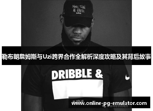 勒布朗詹姆斯与Uzi跨界合作全解析深度攻略及其背后故事 勒布朗詹姆斯与Uzi跨界合作全解析深度攻略及其背后故事