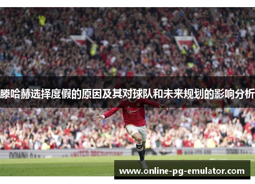 滕哈赫选择度假的原因及其对球队和未来规划的影响分析 滕哈赫选择度假的原因及其对球队和未来规划的影响分析