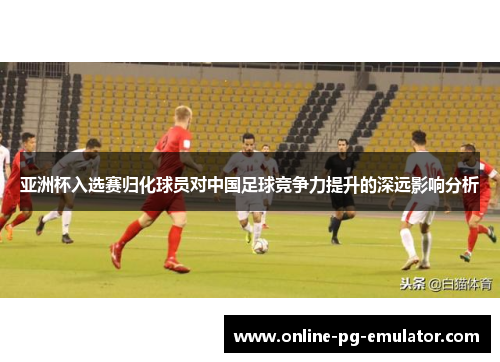 亚洲杯入选赛归化球员对中国足球竞争力提升的深远影响分析 亚洲杯入选赛归化球员对中国足球竞争力提升的深远影响分析