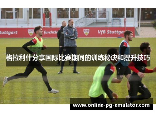 格拉利什分享国际比赛期间的训练秘诀和提升技巧 格拉利什分享国际比赛期间的训练秘诀和提升技巧
