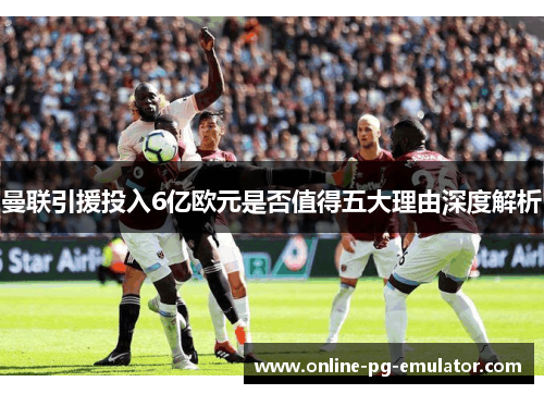 曼联引援投入6亿欧元是否值得五大理由深度解析 曼联引援投入6亿欧元是否值得五大理由深度解析