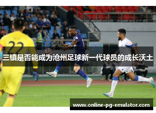 三镇是否能成为沧州足球新一代球员的成长沃土 三镇是否能成为沧州足球新一代球员的成长沃土