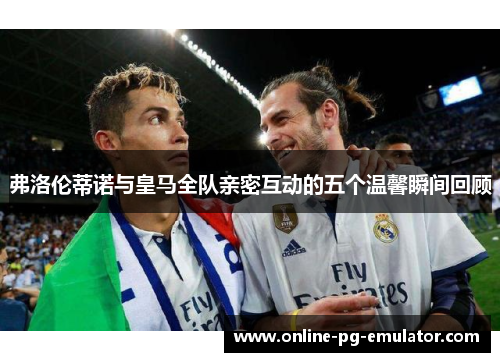 弗洛伦蒂诺与皇马全队亲密互动的五个温馨瞬间回顾 弗洛伦蒂诺与皇马全队亲密互动的五个温馨瞬间回顾