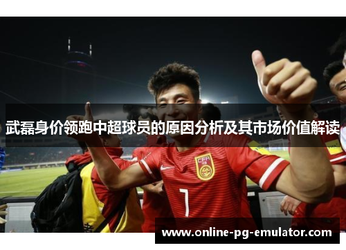 武磊身价领跑中超球员的原因分析及其市场价值解读 武磊身价领跑中超球员的原因分析及其市场价值解读