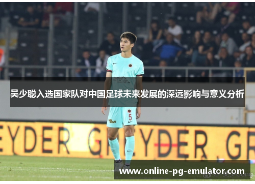 吴少聪入选国家队对中国足球未来发展的深远影响与意义分析 吴少聪入选国家队对中国足球未来发展的深远影响与意义分析