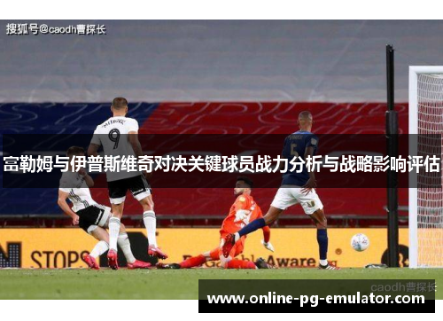 富勒姆与伊普斯维奇对决关键球员战力分析与战略影响评估 富勒姆与伊普斯维奇对决关键球员战力分析与战略影响评估