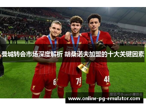 曼城转会市场深度解析 胡桑诺夫加盟的十大关键因素 曼城转会市场深度解析 胡桑诺夫加盟的十大关键因素
