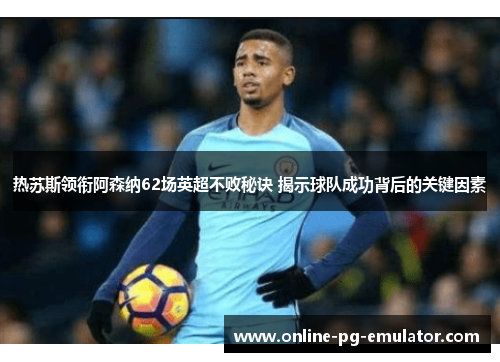 热苏斯领衔阿森纳62场英超不败秘诀 揭示球队成功背后的关键因素 热苏斯领衔阿森纳62场英超不败秘诀 揭示球队成功背后的关键因素