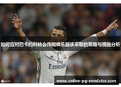 如何应对巴卡约科转会传闻俱乐部该采取的策略与措施分析 如何应对巴卡约科转会传闻俱乐部该采取的策略与措施分析