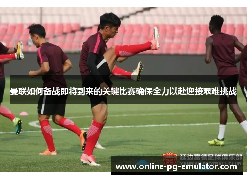 曼联如何备战即将到来的关键比赛确保全力以赴迎接艰难挑战 曼联如何备战即将到来的关键比赛确保全力以赴迎接艰难挑战