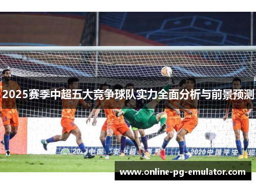 2025赛季中超五大竞争球队实力全面分析与前景预测 2025赛季中超五大竞争球队实力全面分析与前景预测