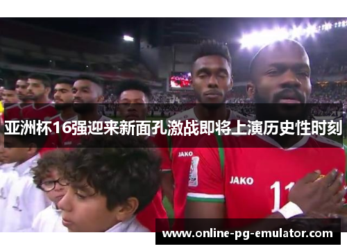 亚洲杯16强迎来新面孔激战即将上演历史性时刻 亚洲杯16强迎来新面孔激战即将上演历史性时刻