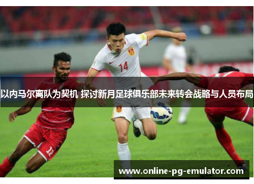 以内马尔离队为契机 探讨新月足球俱乐部未来转会战略与人员布局 以内马尔离队为契机 探讨新月足球俱乐部未来转会战略与人员布局
