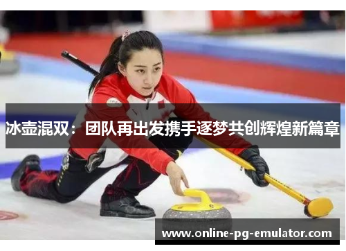冰壶混双：团队再出发携手逐梦共创辉煌新篇章