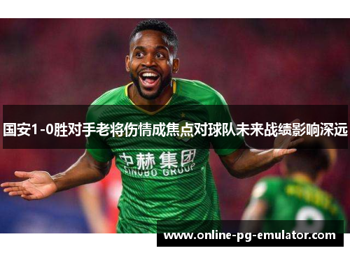 国安1-0胜对手老将伤情成焦点对球队未来战绩影响深远