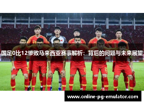 国足0比12惨败马来西亚赛事解析:背后的问题与未来展望 国足0比12惨败马来西亚赛事解析:背后的问题与未来展望