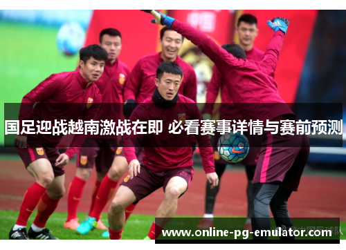 国足迎战越南激战在即 必看赛事详情与赛前预测 国足迎战越南激战在即 必看赛事详情与赛前预测