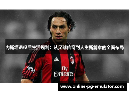 内斯塔退役后生活规划：从足球传奇到人生新篇章的全面布局