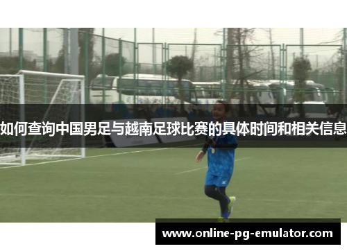 如何查询中国男足与越南足球比赛的具体时间和相关信息 如何查询中国男足与越南足球比赛的具体时间和相关信息