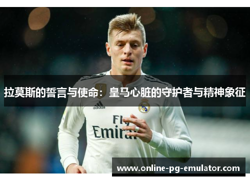 拉莫斯的誓言与使命:皇马心脏的守护者与精神象征 拉莫斯的誓言与使命:皇马心脏的守护者与精神象征
