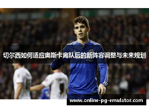 切尔西如何适应奥斯卡离队后的新阵容调整与未来规划 切尔西如何适应奥斯卡离队后的新阵容调整与未来规划
