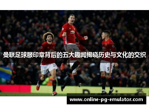 曼联足球服印章背后的五大趣闻揭晓历史与文化的交织