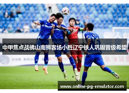 中甲焦点战佛山南狮客场小胜辽宁铁人巩固晋级希望 中甲焦点战佛山南狮客场小胜辽宁铁人巩固晋级希望