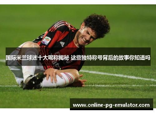 国际米兰球迷十大昵称揭秘 这些独特称号背后的故事你知道吗 国际米兰球迷十大昵称揭秘 这些独特称号背后的故事你知道吗