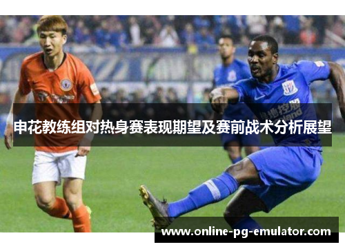 申花教练组对热身赛表现期望及赛前战术分析展望 申花教练组对热身赛表现期望及赛前战术分析展望