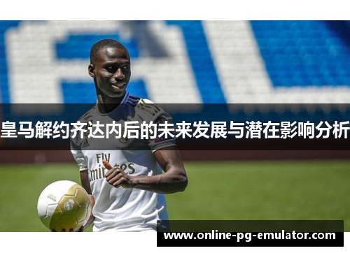 皇马解约齐达内后的未来发展与潜在影响分析