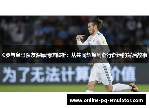 C罗与皇马队友深厚情谊解析：从共同辉煌到渐行渐远的背后故事