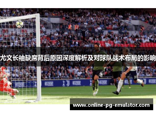 尤文长袖缺席背后原因深度解析及对球队战术布局的影响