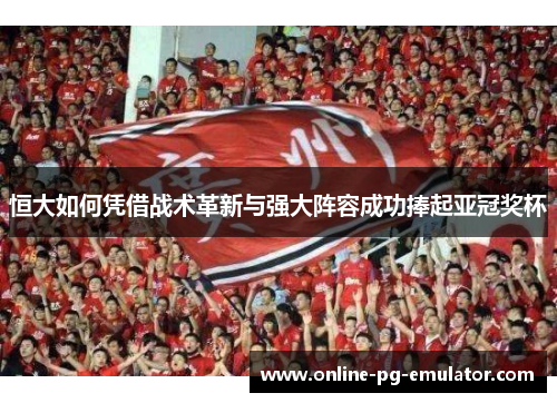 恒大如何凭借战术革新与强大阵容成功捧起亚冠奖杯