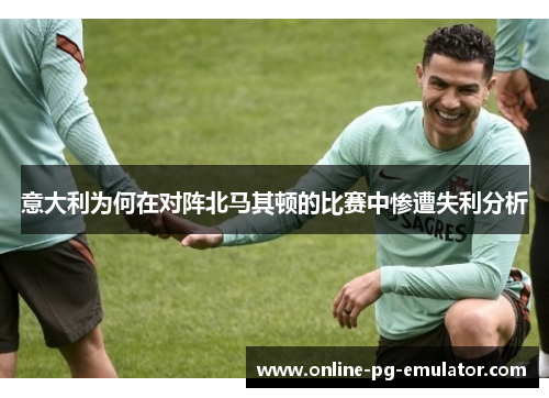 意大利为何在对阵北马其顿的比赛中惨遭失利分析
