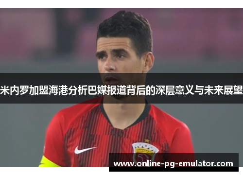 米内罗加盟海港分析巴媒报道背后的深层意义与未来展望 米内罗加盟海港分析巴媒报道背后的深层意义与未来展望