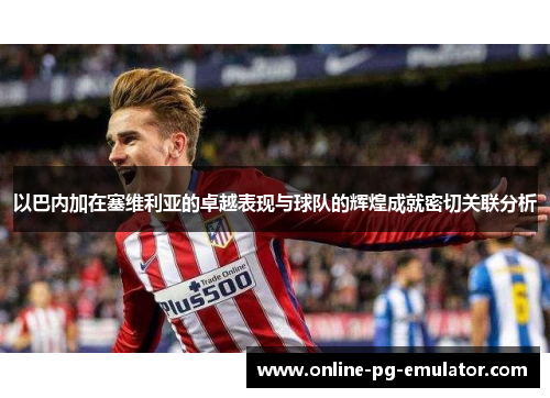以巴内加在塞维利亚的卓越表现与球队的辉煌成就密切关联分析 以巴内加在塞维利亚的卓越表现与球队的辉煌成就密切关联分析