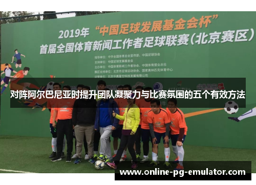 对阵阿尔巴尼亚时提升团队凝聚力与比赛氛围的五个有效方法