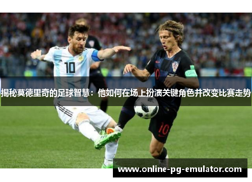 揭秘莫德里奇的足球智慧:他如何在场上扮演关键角色并改变比赛走势 揭秘莫德里奇的足球智慧:他如何在场上扮演关键角色并改变比赛走势