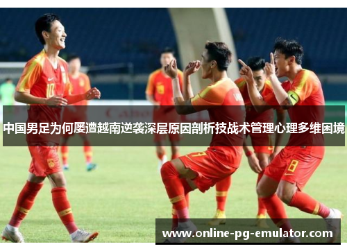 中国男足为何屡遭越南逆袭深层原因剖析技战术管理心理多维困境 中国男足为何屡遭越南逆袭深层原因剖析技战术管理心理多维困境