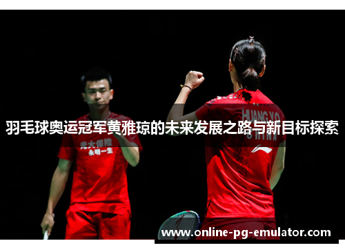 羽毛球奥运冠军黄雅琼的未来发展之路与新目标探索 羽毛球奥运冠军黄雅琼的未来发展之路与新目标探索