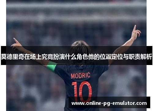 莫德里奇在场上究竟扮演什么角色他的位置定位与职责解析