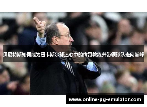 贝尼特斯如何成为纽卡斯尔球迷心中的传奇教练并带领球队走向巅峰