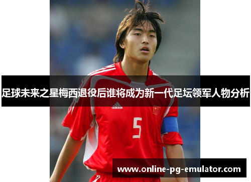 足球未来之星梅西退役后谁将成为新一代足坛领军人物分析