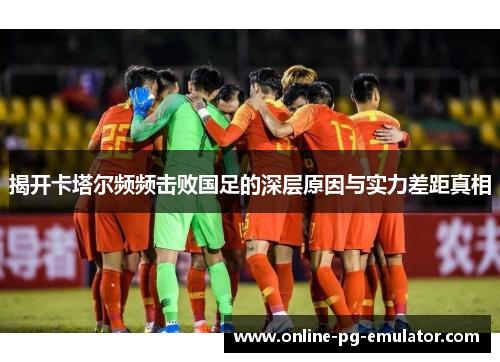 揭开卡塔尔频频击败国足的深层原因与实力差距真相 揭开卡塔尔频频击败国足的深层原因与实力差距真相