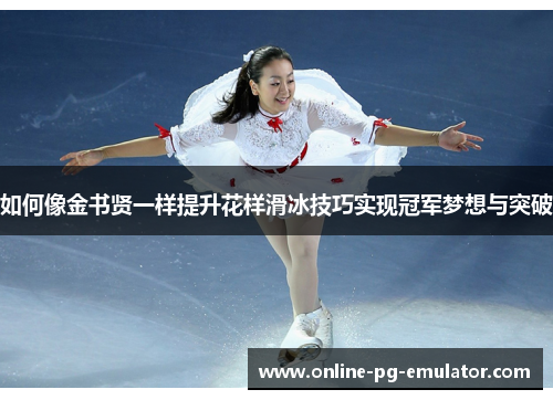 如何像金书贤一样提升花样滑冰技巧实现冠军梦想与突破 如何像金书贤一样提升花样滑冰技巧实现冠军梦想与突破