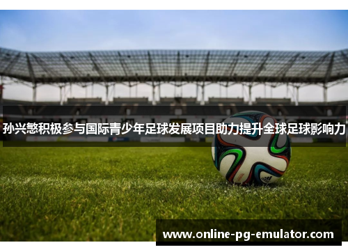 孙兴慜积极参与国际青少年足球发展项目助力提升全球足球影响力 孙兴慜积极参与国际青少年足球发展项目助力提升全球足球影响力